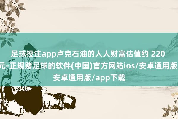 足球投注app　　卢克石油的人人财富估值约 220 亿好意思元-正规赌足球的软件(中国)官方网站ios/安卓通用版/app下载