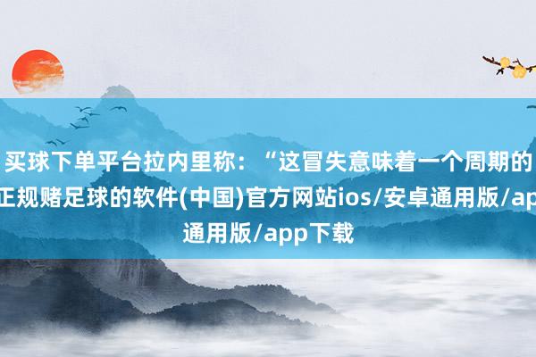 买球下单平台　　拉内里称：“这冒失意味着一个周期的拆伙-正规赌足球的软件(中国)官方网站ios/安卓通用版/app下载