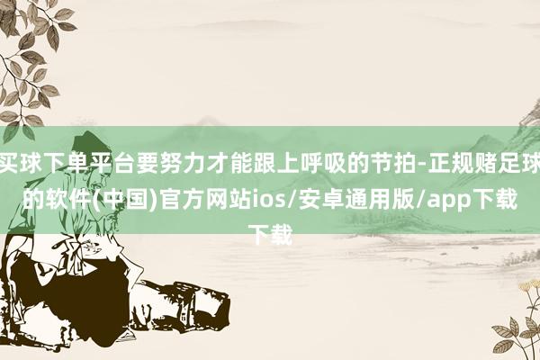 买球下单平台要努力才能跟上呼吸的节拍-正规赌足球的软件(中国)官方网站ios/安卓通用版/app下载