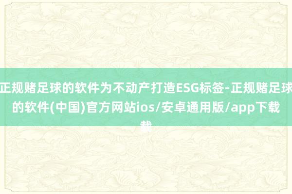 正规赌足球的软件为不动产打造ESG标签-正规赌足球的软件(中国)官方网站ios/安卓通用版/app下载