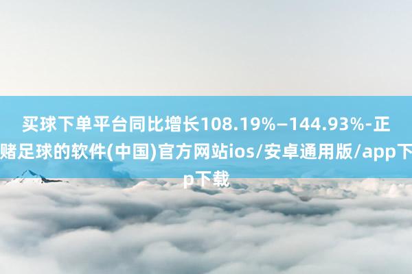 买球下单平台同比增长108.19%—144.93%-正规赌足球的软件(中国)官方网站ios/安卓通用版/app下载