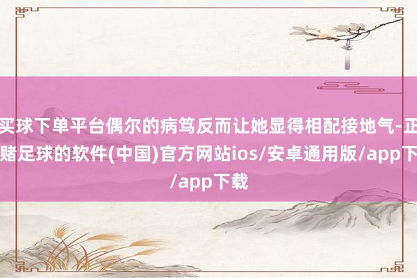 买球下单平台偶尔的病笃反而让她显得相配接地气-正规赌足球的软件(中国)官方网站ios/安卓通用版/app下载