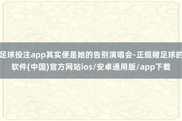 足球投注app其实便是她的告别演唱会-正规赌足球的软件(中国)官方网站ios/安卓通用版/app下载