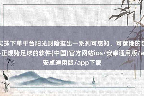 买球下单平台阳光财险推出一系列可感知、可落地的奇迹举措-正规赌足球的软件(中国)官方网站ios/安卓通用版/app下载