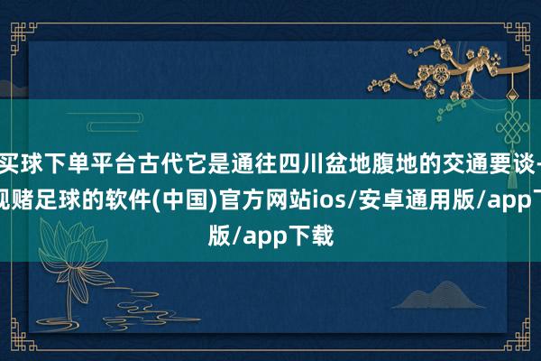 买球下单平台古代它是通往四川盆地腹地的交通要谈-正规赌足球的软件(中国)官方网站ios/安卓通用版/app下载