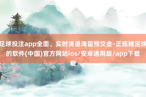 足球投注app全面、实时清退淹留预交金-正规赌足球的软件(中国)官方网站ios/安卓通用版/app下载