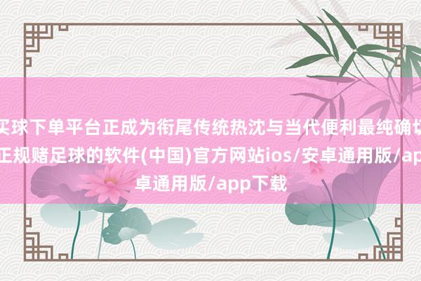 买球下单平台正成为衔尾传统热沈与当代便利最纯确切注脚-正规赌足球的软件(中国)官方网站ios/安卓通用版/app下载