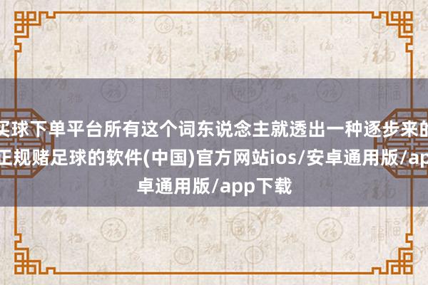 买球下单平台所有这个词东说念主就透出一种逐步来的滋味-正规赌足球的软件(中国)官方网站ios/安卓通用版/app下载