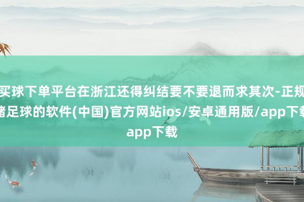 买球下单平台在浙江还得纠结要不要退而求其次-正规赌足球的软件(中国)官方网站ios/安卓通用版/app下载