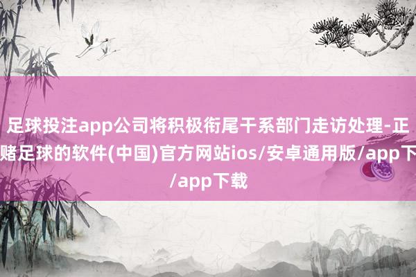 足球投注app公司将积极衔尾干系部门走访处理-正规赌足球的软件(中国)官方网站ios/安卓通用版/app下载