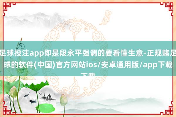 足球投注app即是段永平强调的要看懂生意-正规赌足球的软件(中国)官方网站ios/安卓通用版/app下载