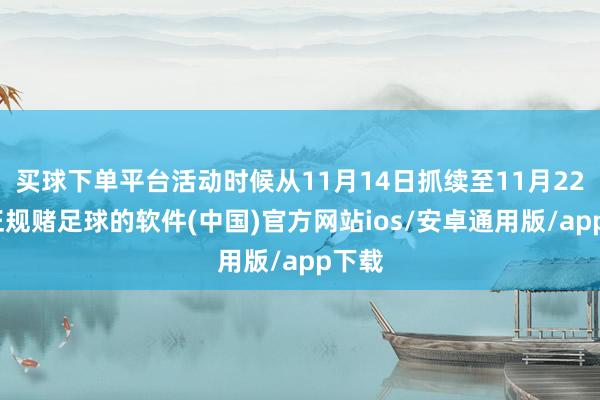 买球下单平台活动时候从11月14日抓续至11月22日-正规赌足球的软件(中国)官方网站ios/安卓通用版/app下载