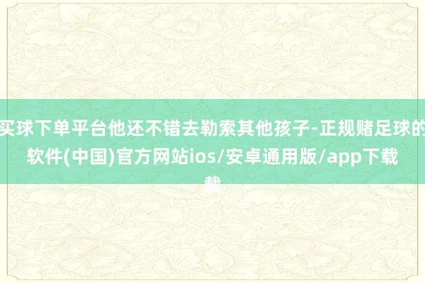 买球下单平台他还不错去勒索其他孩子-正规赌足球的软件(中国)官方网站ios/安卓通用版/app下载