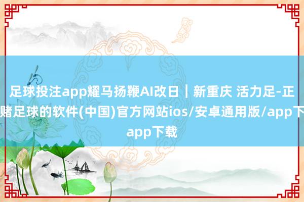 足球投注app耀马扬鞭AI改日︱新重庆 活力足-正规赌足球的软件(中国)官方网站ios/安卓通用版/app下载