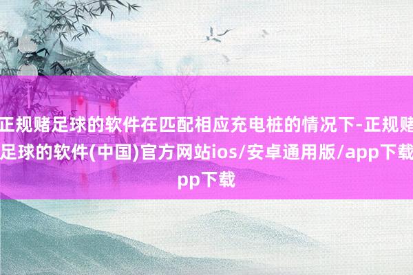 正规赌足球的软件在匹配相应充电桩的情况下-正规赌足球的软件(中国)官方网站ios/安卓通用版/app下载