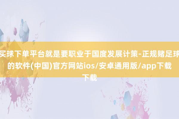 买球下单平台就是要职业于国度发展计策-正规赌足球的软件(中国)官方网站ios/安卓通用版/app下载