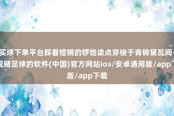 买球下单平台踩着铿锵的锣饱读点穿梭于青砖黛瓦间-正规赌足球的软件(中国)官方网站ios/安卓通用版/app下载