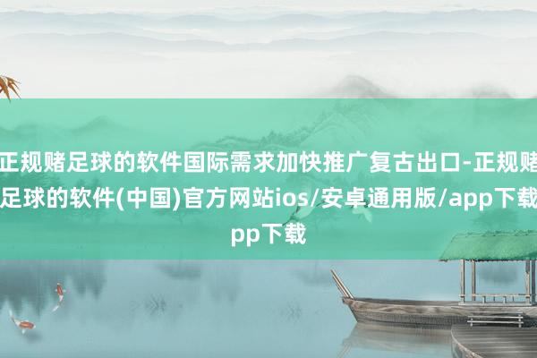 正规赌足球的软件国际需求加快推广复古出口-正规赌足球的软件(中国)官方网站ios/安卓通用版/app下载