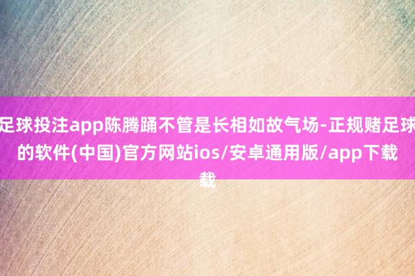 足球投注app陈腾踊不管是长相如故气场-正规赌足球的软件(中国)官方网站ios/安卓通用版/app下载