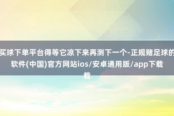 买球下单平台得等它凉下来再测下一个-正规赌足球的软件(中国)官方网站ios/安卓通用版/app下载