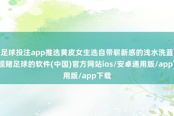 足球投注app推选黄皮女生选自带崭新感的浅水洗蓝-正规赌足球的软件(中国)官方网站ios/安卓通用版/app下载