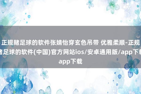 正规赌足球的软件张婧怡穿玄色吊带 优雅柔顺-正规赌足球的软件(中国)官方网站ios/安卓通用版/app下载